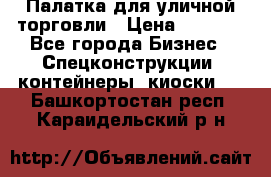 Палатка для уличной торговли › Цена ­ 6 000 - Все города Бизнес » Спецконструкции, контейнеры, киоски   . Башкортостан респ.,Караидельский р-н